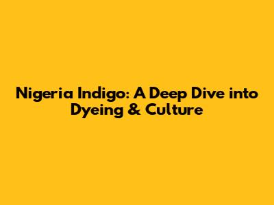 Nigeria Indigo: A Deep Dive into Dyeing & Culture