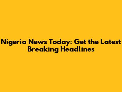 Nigeria News Today: Get the Latest Breaking Headlines