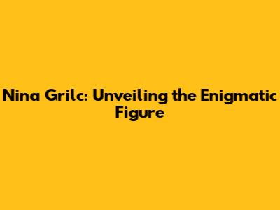 Nina Grilc: Unveiling the Enigmatic Figure