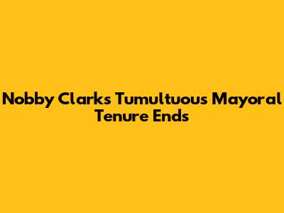 Nobby Clark's Tumultuous Mayoral Tenure Ends