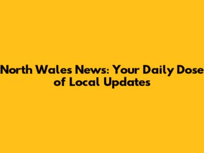 North Wales News: Your Daily Dose of Local Updates