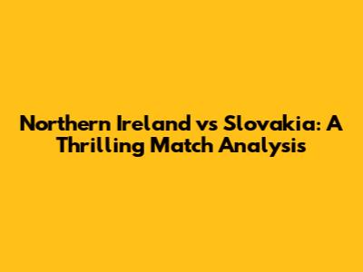 Northern Ireland vs Slovakia: A Thrilling Match Analysis