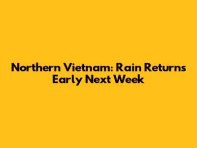 Northern Vietnam: Rain Returns Early Next Week