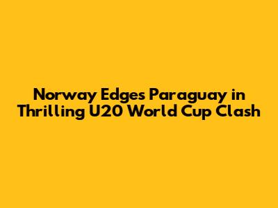 Norway Edges Paraguay in Thrilling U20 World Cup Clash