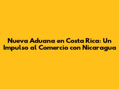 Nueva Aduana en Costa Rica: Un Impulso al Comercio con Nicaragua