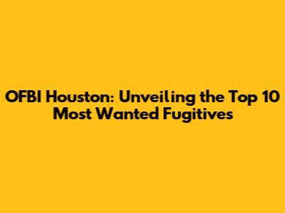 OFBI Houston: Unveiling the Top 10 Most Wanted Fugitives