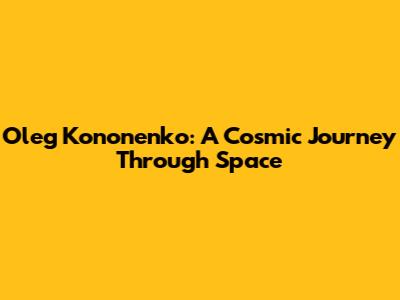 Oleg Kononenko: A Cosmic Journey Through Space