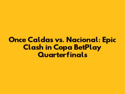 Once Caldas vs. Nacional: Epic Clash in Copa BetPlay Quarterfinals