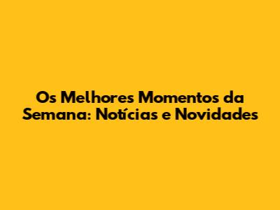 Os Melhores Momentos da Semana: Notícias e Novidades