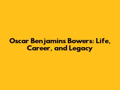 Oscar Benjamins Bowers: Life, Career, and Legacy