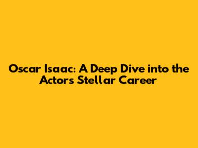 Oscar Isaac: A Deep Dive into the Actor's Stellar Career