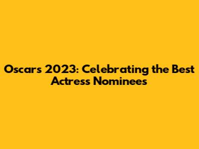 Oscars 2023: Celebrating the Best Actress Nominees