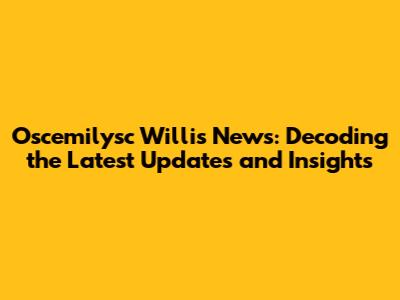 Oscemilysc Willis News: Decoding the Latest Updates and Insights