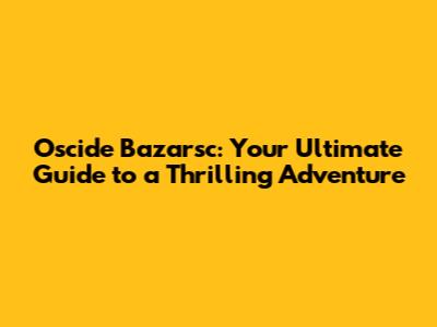 Oscide Bazarsc: Your Ultimate Guide to a Thrilling Adventure