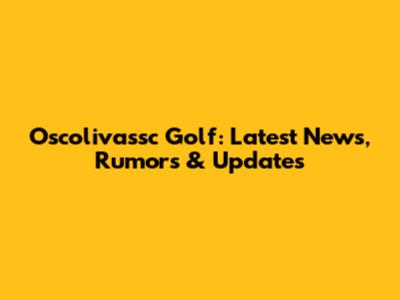 Oscolivassc Golf: Latest News, Rumors & Updates