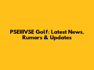 PSEIIIVSE Golf: Latest News, Rumors & Updates