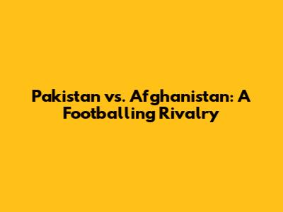 Pakistan vs. Afghanistan: A Footballing Rivalry