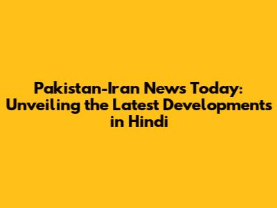 Pakistan-Iran News Today: Unveiling the Latest Developments in Hindi