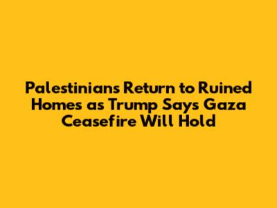 Palestinians Return to Ruined Homes as Trump Says Gaza Ceasefire Will 'Hold'