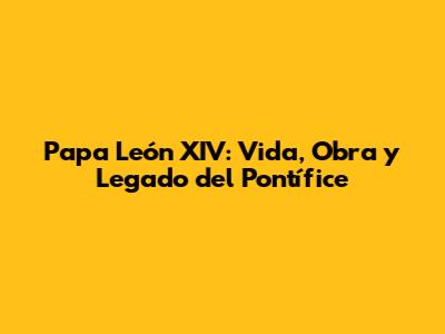 Papa León XIV: Vida, Obra y Legado del Pontífice