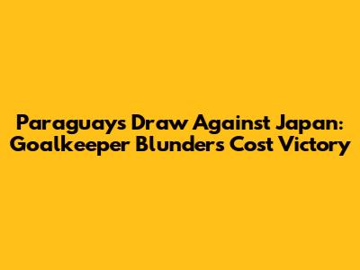 Paraguay's Draw Against Japan: Goalkeeper Blunders Cost Victory
