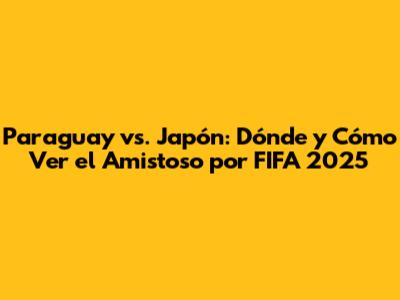 Paraguay vs. Japón: Dónde y Cómo Ver el Amistoso por FIFA 2025