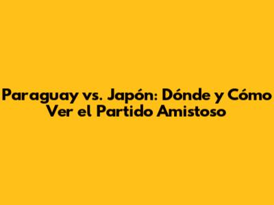 Paraguay vs. Japón: Dónde y Cómo Ver el Partido Amistoso