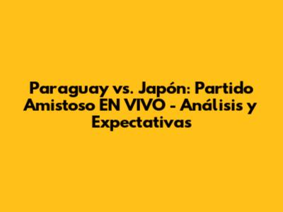 Paraguay vs. Japón: Partido Amistoso EN VIVO - Análisis y Expectativas