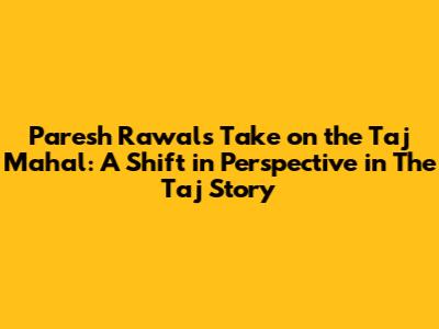 Paresh Rawal's Take on the Taj Mahal: A Shift in Perspective in 'The Taj Story'