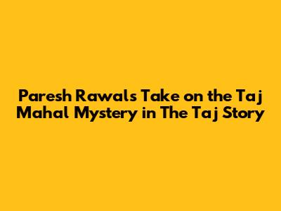 Paresh Rawal's Take on the Taj Mahal Mystery in 'The Taj Story'