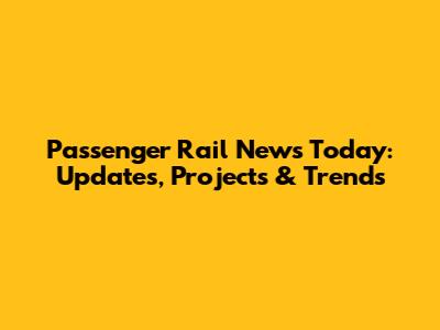 Passenger Rail News Today: Updates, Projects & Trends