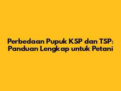 Perbedaan Pupuk KSP dan TSP: Panduan Lengkap untuk Petani