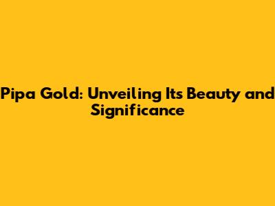 Pipa Gold: Unveiling Its Beauty and Significance