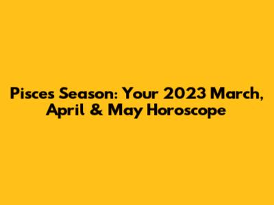 Pisces Season: Your 2023 March, April & May Horoscope