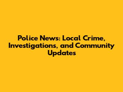 Police News: Local Crime, Investigations, and Community Updates