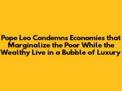 Pope Leo Condemns Economies that Marginalize the Poor While the Wealthy Live in a Bubble of Luxury