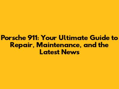 Porsche 911: Your Ultimate Guide to Repair, Maintenance, and the Latest News