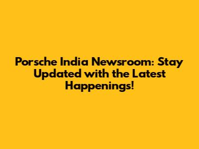 Porsche India Newsroom: Stay Updated with the Latest Happenings!