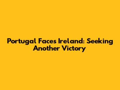 Portugal Faces Ireland: Seeking Another Victory