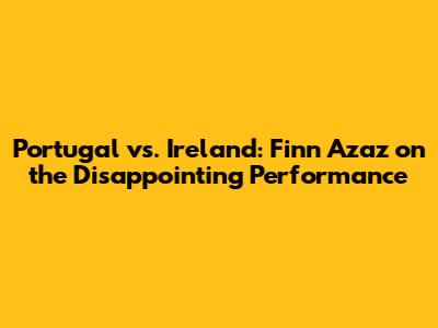 Portugal vs. Ireland: Finn Azaz on the Disappointing Performance