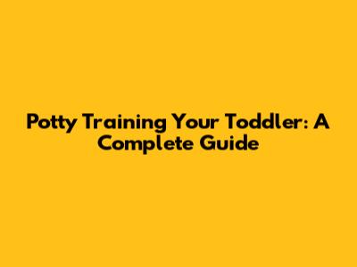 Potty Training Your Toddler: A Complete Guide
