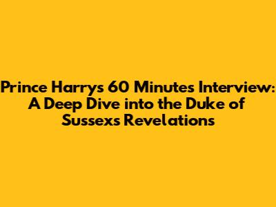 Prince Harry's 60 Minutes Interview: A Deep Dive into the Duke of Sussex's Revelations