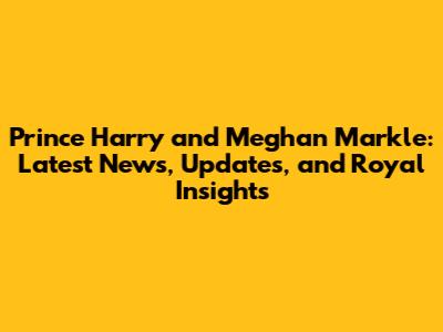 Prince Harry and Meghan Markle: Latest News, Updates, and Royal Insights