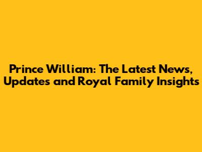 Prince William: The Latest News, Updates and Royal Family Insights