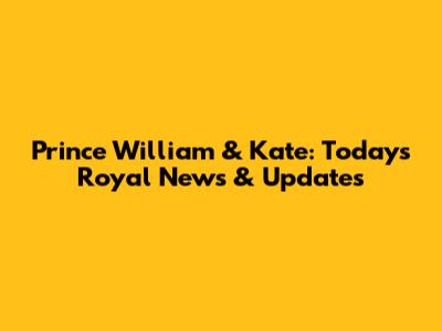 Prince William & Kate: Today's Royal News & Updates