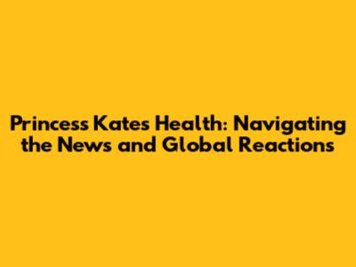 Princess Kate's Health: Navigating the News and Global Reactions