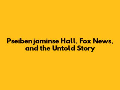 Pseibenjaminse Hall, Fox News, and the Untold Story