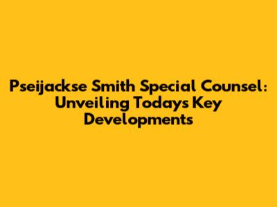 Pseijackse Smith Special Counsel: Unveiling Today's Key Developments