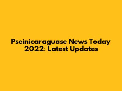 Pseinicaraguase News Today 2022: Latest Updates
