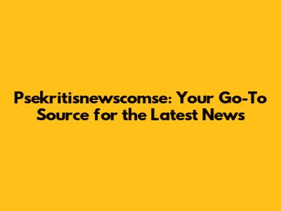 Psekritisnewscomse: Your Go-To Source for the Latest News
